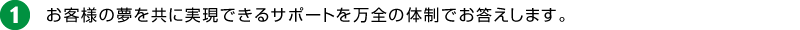 1.お客様の夢を共に実現できるサポートを万全の体制でお答えします。