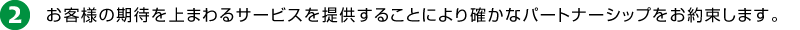 2.お客様の期待を上まわるサービスを提供することにより確かなパートナーシップをお約束します。