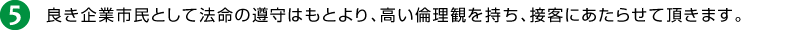 5.良き企業市民として法命の遵守はもとより、高い倫理観を持ち、接客にあたらせて頂きます。